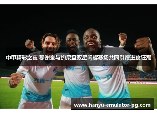中甲精彩之夜 穆谢奎与约尼查双星闪耀赛场共同引爆进攻狂潮 中甲精彩之夜 穆谢奎与约尼查双星闪耀赛场共同引爆进攻狂潮