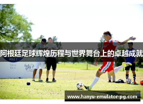 阿根廷足球辉煌历程与世界舞台上的卓越成就 阿根廷足球辉煌历程与世界舞台上的卓越成就