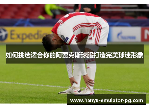 如何挑选适合你的阿贾克斯球服打造完美球迷形象 如何挑选适合你的阿贾克斯球服打造完美球迷形象