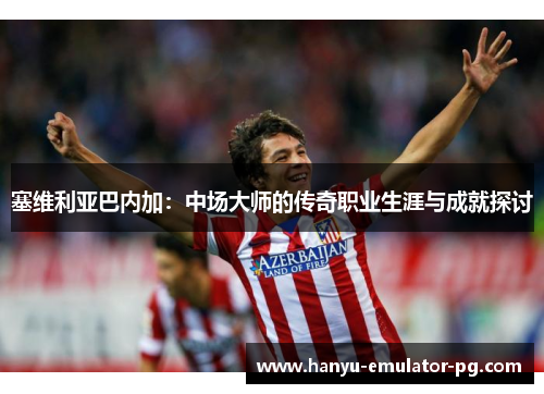 塞维利亚巴内加:中场大师的传奇职业生涯与成就探讨 塞维利亚巴内加:中场大师的传奇职业生涯与成就探讨