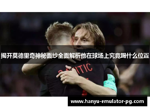 揭开莫德里奇神秘面纱全面解析他在球场上究竟踢什么位置