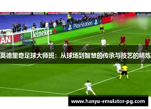 莫德里奇足球大师班:从球场到智慧的传承与技艺的精炼 莫德里奇足球大师班:从球场到智慧的传承与技艺的精炼