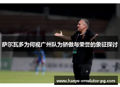 萨尔瓦多为何视广州队为骄傲与荣誉的象征探讨