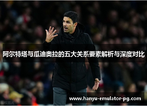 阿尔特塔与瓜迪奥拉的五大关系要素解析与深度对比 阿尔特塔与瓜迪奥拉的五大关系要素解析与深度对比