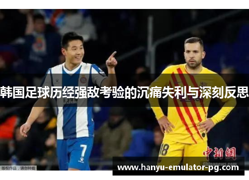 韩国足球历经强敌考验的沉痛失利与深刻反思 韩国足球历经强敌考验的沉痛失利与深刻反思