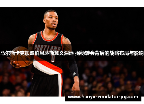 马尔斯卡克加盟伯恩茅斯意义深远 揭秘转会背后的战略布局与影响