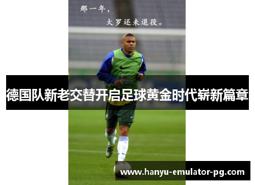 德国队新老交替开启足球黄金时代崭新篇章