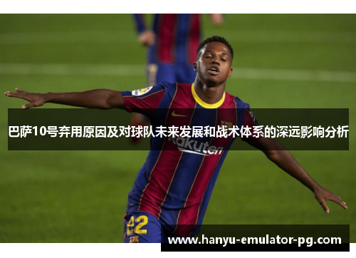 巴萨10号弃用原因及对球队未来发展和战术体系的深远影响分析
