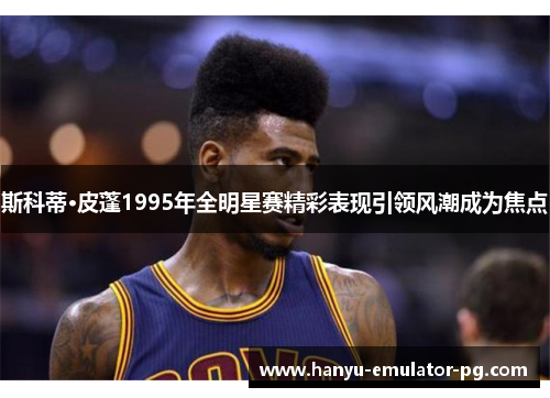 斯科蒂·皮蓬1995年全明星赛精彩表现引领风潮成为焦点