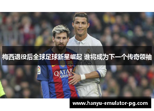 梅西退役后全球足球新星崛起 谁将成为下一个传奇领袖
