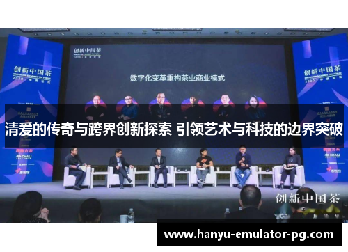 清爱的传奇与跨界创新探索 引领艺术与科技的边界突破 清爱的传奇与跨界创新探索 引领艺术与科技的边界突破