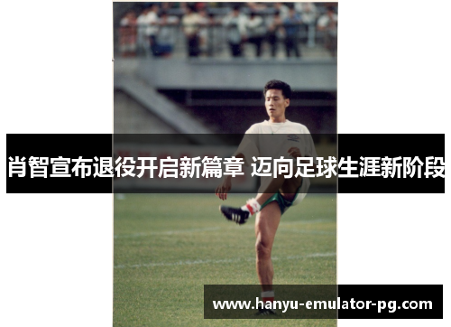 肖智宣布退役开启新篇章 迈向足球生涯新阶段