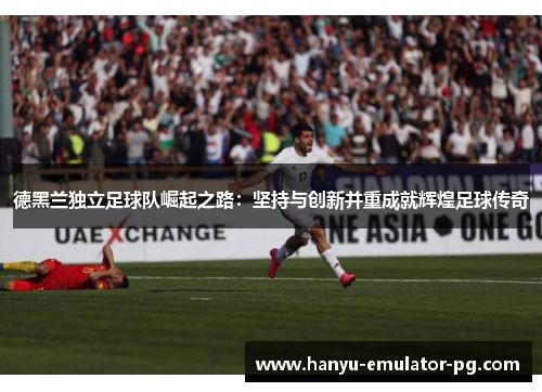 德黑兰独立足球队崛起之路:坚持与创新并重成就辉煌足球传奇 德黑兰独立足球队崛起之路:坚持与创新并重成就辉煌足球传奇