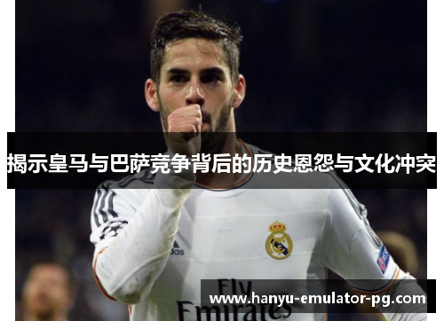 揭示皇马与巴萨竞争背后的历史恩怨与文化冲突 揭示皇马与巴萨竞争背后的历史恩怨与文化冲突
