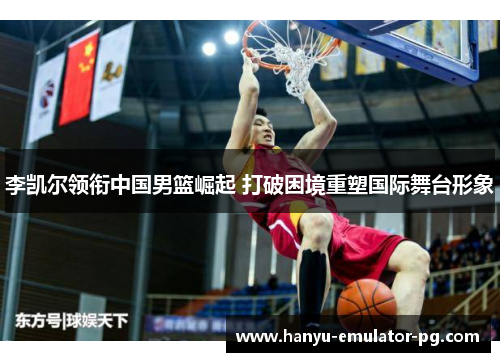 李凯尔领衔中国男篮崛起 打破困境重塑国际舞台形象