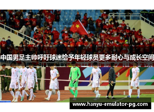 中国男足主帅呼吁球迷给予年轻球员更多耐心与成长空间 中国男足主帅呼吁球迷给予年轻球员更多耐心与成长空间