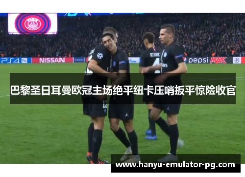 巴黎圣日耳曼欧冠主场绝平纽卡压哨扳平惊险收官