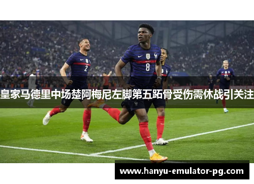 皇家马德里中场楚阿梅尼左脚第五跖骨受伤需休战引关注 皇家马德里中场楚阿梅尼左脚第五跖骨受伤需休战引关注