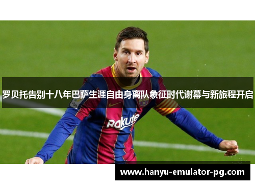 罗贝托告别十八年巴萨生涯自由身离队象征时代谢幕与新旅程开启
