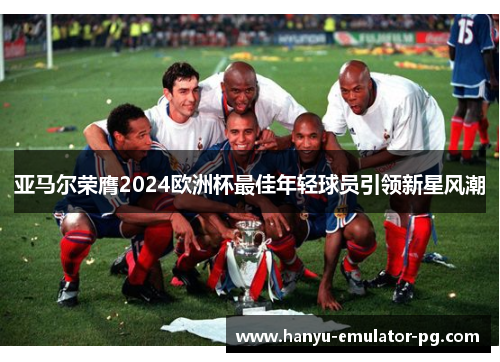 亚马尔荣膺2024欧洲杯最佳年轻球员引领新星风潮 亚马尔荣膺2024欧洲杯最佳年轻球员引领新星风潮